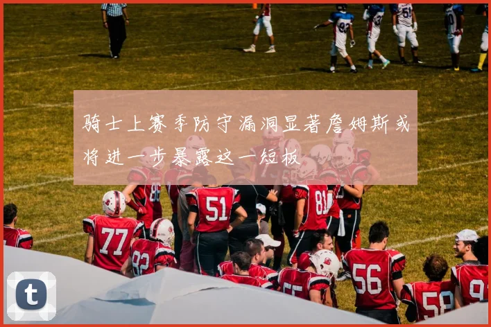 骑士上赛季防守漏洞显著詹姆斯或将进一步暴露这一短板