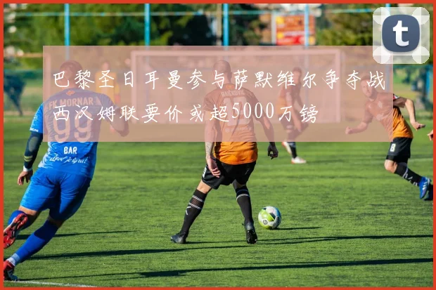 巴黎圣日耳曼参与萨默维尔争夺战西汉姆联要价或超5000万镑