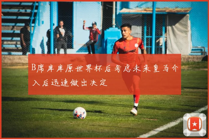B席库库原世界杯后考虑未来皇马介入后迅速做出决定