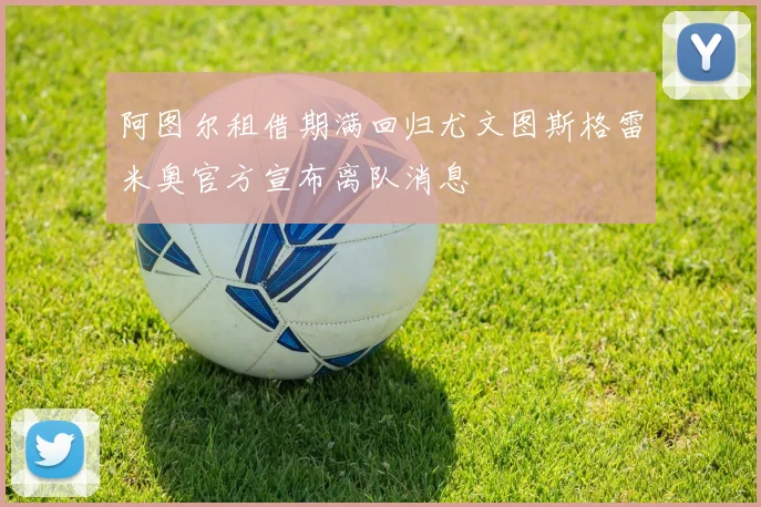 阿图尔租借期满回归尤文图斯格雷米奥官方宣布离队消息
