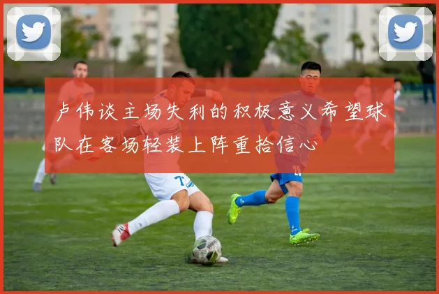 卢伟谈主场失利的积极意义希望球队在客场轻装上阵重拾信心