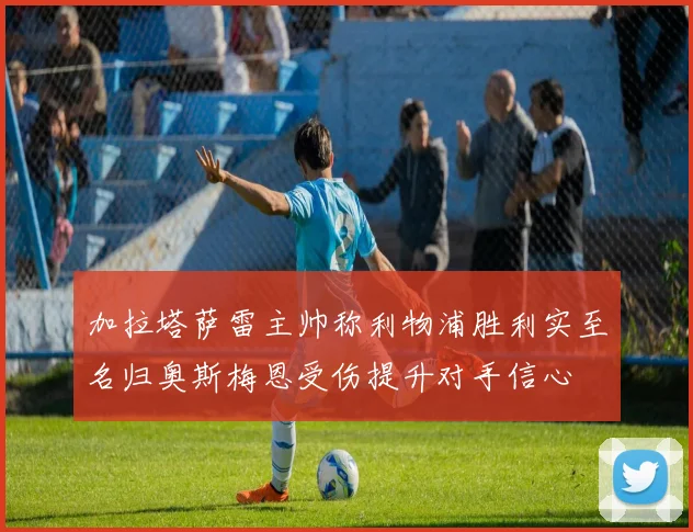 加拉塔萨雷主帅称利物浦胜利实至名归奥斯梅恩受伤提升对手信心
