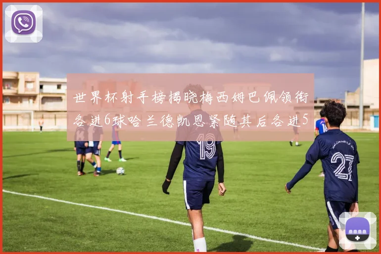 世界杯射手榜揭晓梅西姆巴佩领衔各进6球哈兰德凯恩紧随其后各进5球