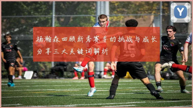 杨瀚森回顾新秀赛季的挑战与成长分享三大关键词解析