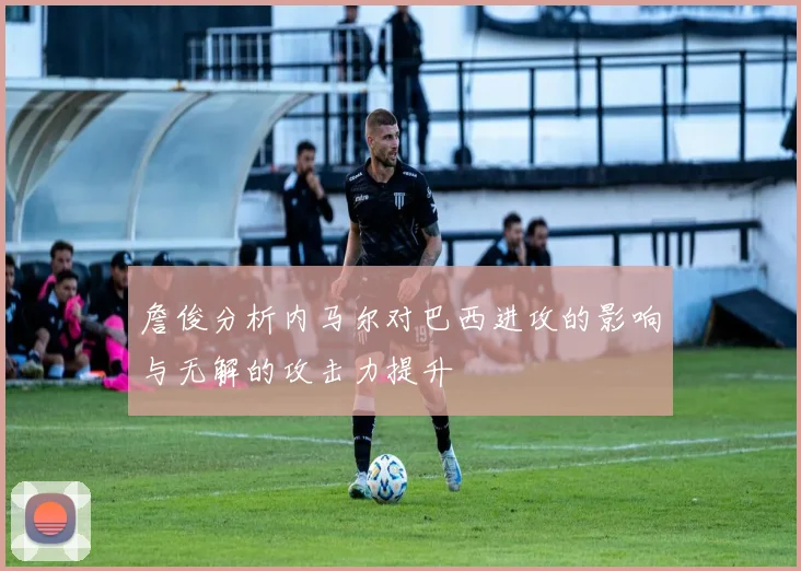 詹俊分析内马尔对巴西进攻的影响与无解的攻击力提升
