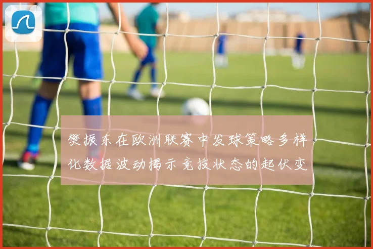 樊振东在欧洲联赛中发球策略多样化数据波动揭示竞技状态的起伏变化