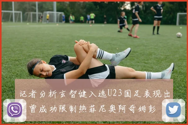记者分析玄智健入选U23国足表现出色曾成功限制热菲尼奥阿奇姆彭