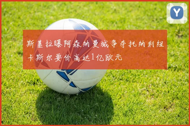 斯基拉曝阿森纳曼城争夺托纳利纽卡斯尔要价高达1亿欧元