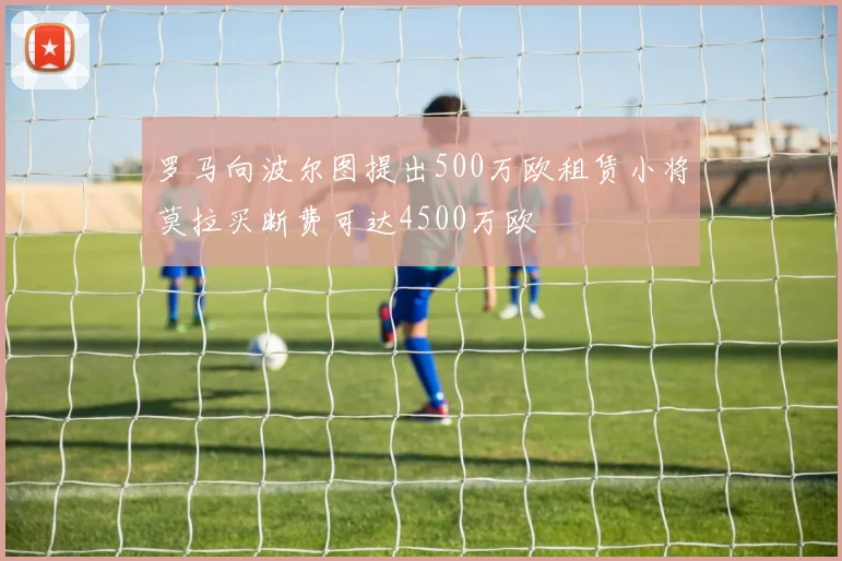 罗马向波尔图提出500万欧租赁小将莫拉买断费可达4500万欧