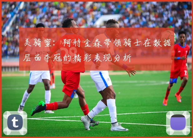 美骑蜜：阿特金森带领骑士在数据层面夺冠的精彩表现分析