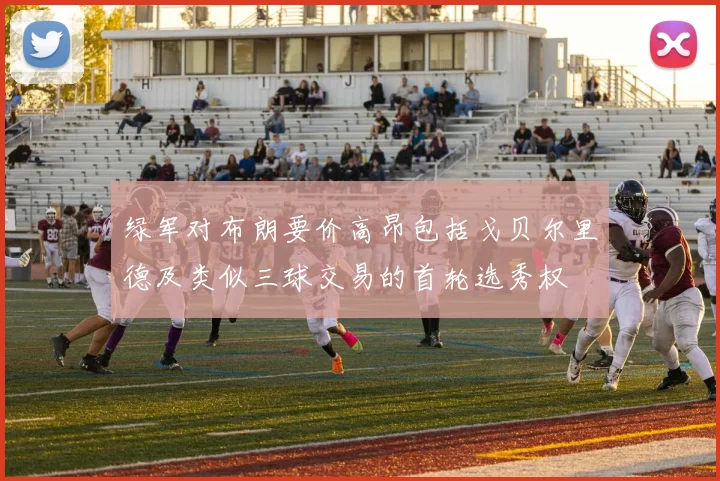 绿军对布朗要价高昂包括戈贝尔里德及类似三球交易的首轮选秀权