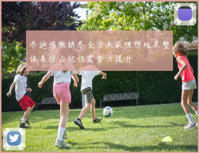 乔迪感慨拼尽全力未获理想结果整体表现占优仍需努力提升