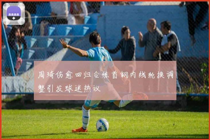 周琦伤愈回归合练首钢内线轮换调整引发球迷热议