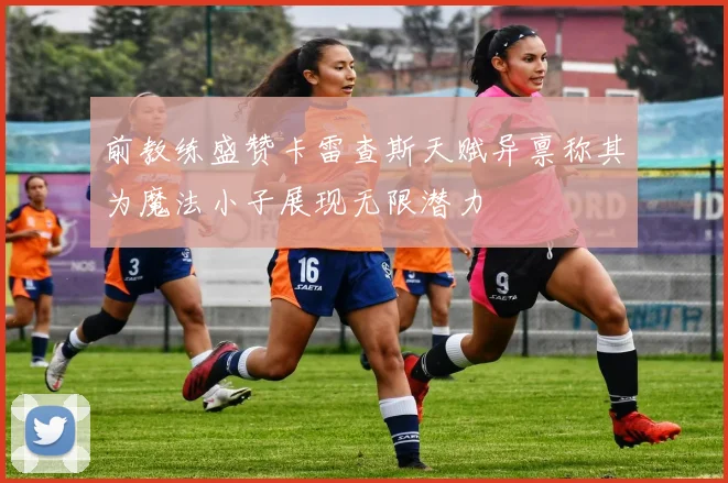 前教练盛赞卡雷查斯天赋异禀称其为魔法小子展现无限潜力