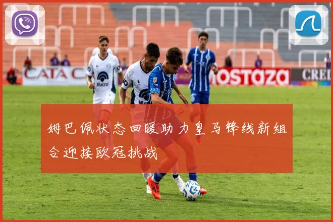 姆巴佩状态回暖助力皇马锋线新组合迎接欧冠挑战