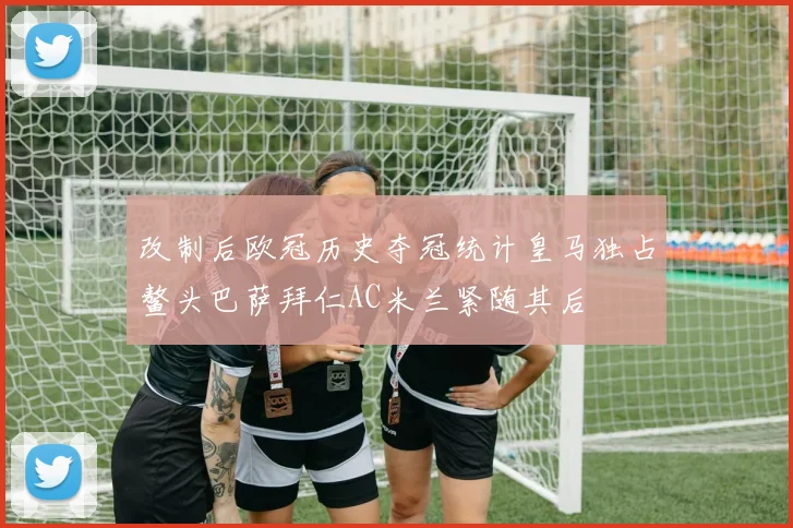 改制后欧冠历史夺冠统计皇马独占鳌头巴萨拜仁AC米兰紧随其后