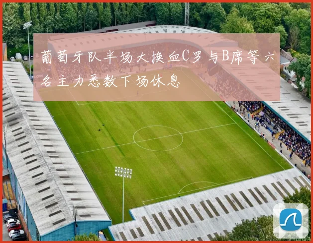 葡萄牙队半场大换血C罗与B席等六名主力悉数下场休息