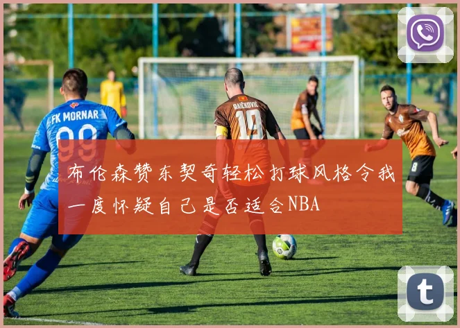 布伦森赞东契奇轻松打球风格令我一度怀疑自己是否适合NBA