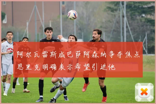 阿尔瓦雷斯成巴萨阿森纳争夺焦点恩里克明确表示希望引进他