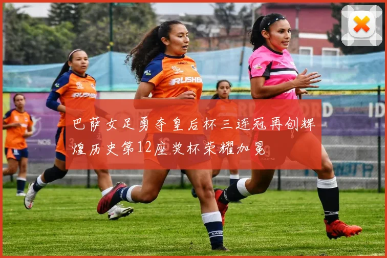 巴萨女足勇夺皇后杯三连冠再创辉煌历史第12座奖杯荣耀加冕