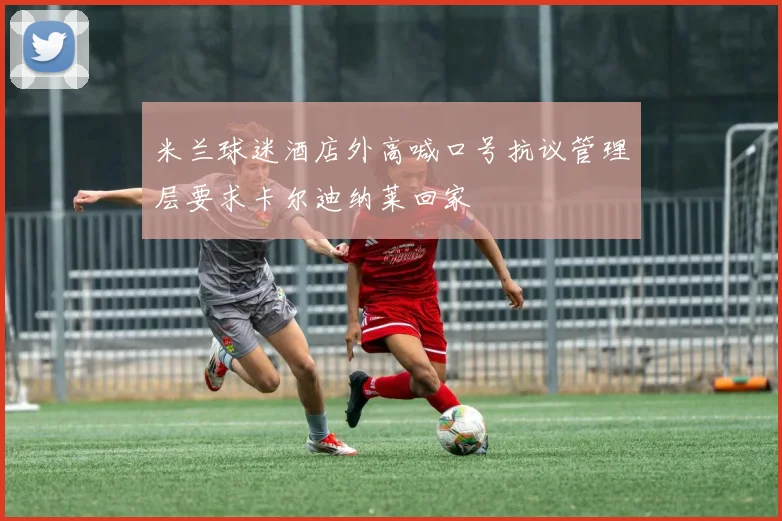 米兰球迷酒店外高喊口号抗议管理层要求卡尔迪纳莱回家