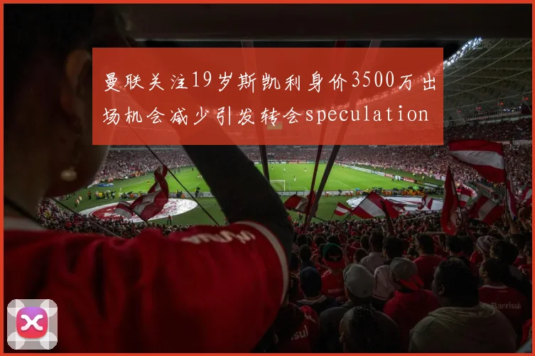 曼联关注19岁斯凯利身价3500万出场机会减少引发转会speculation