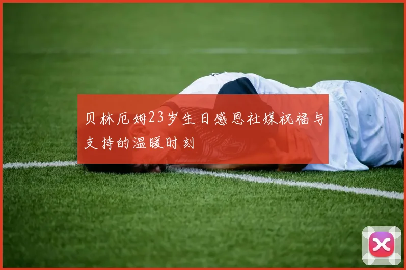 贝林厄姆23岁生日感恩社媒祝福与支持的温暖时刻