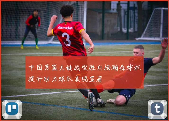 中国男篮关键战役胜利杨瀚森球权提升助力球队表现显著