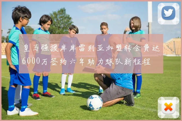皇马强援库库雷利亚加盟转会费达6000万签约六年助力球队新征程