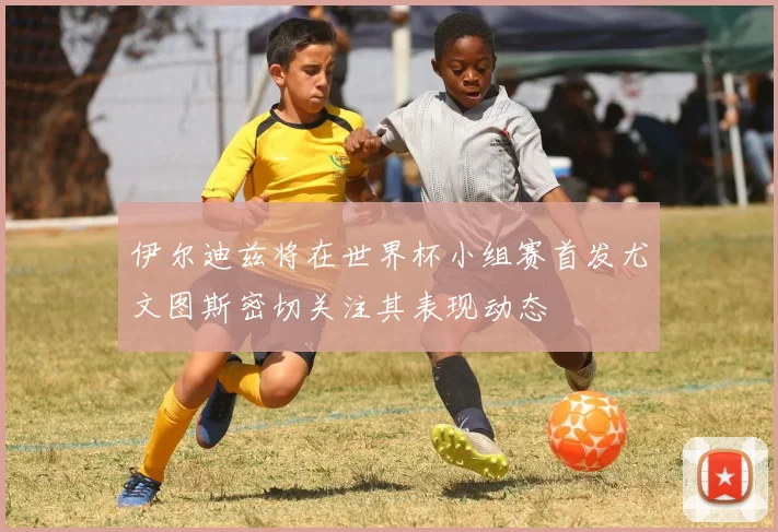 伊尔迪兹将在世界杯小组赛首发尤文图斯密切关注其表现动态
