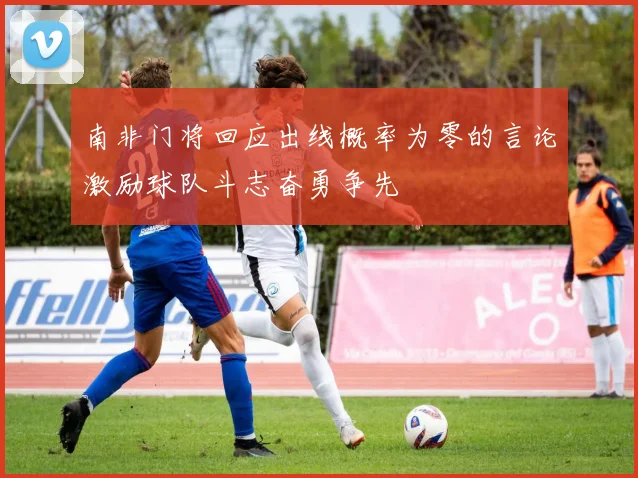 南非门将回应出线概率为零的言论激励球队斗志奋勇争先
